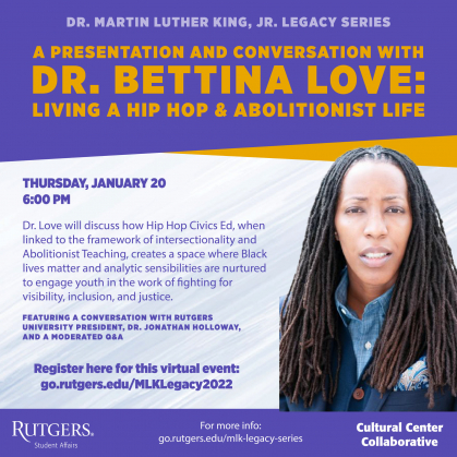 The Rutgers Cultural Center Collaborative invites you to celebrate Dr. Martin Luther King, Jr.’s legacy of excellence by attending "A Presentation and Conversation with Dr. Bettina Love: Living a Hip Hop & Abolitionist Life" virtually on Thursday, January 20 at 6pm.     