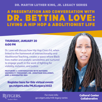 The Rutgers Cultural Center Collaborative invites you to celebrate Dr. Martin Luther King, Jr.’s legacy of excellence by attending "A Presentation and Conversation with Dr. Bettina Love: Living a Hip Hop & Abolitionist Life" virtually on Thursday, January 20 at 6pm.     